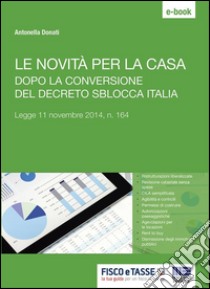 Le novità per la casa dopo la conversione del decreto Sblocca Italia: Legge 11 novembre 2014, n. 164. E-book. Formato Mobipocket ebook di Antonella Donati