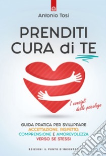 Prenditi cura di te: Guida pratica per sviluppare accettazione, rispetto, comprensione e amorevolezza verso se stessi. I consigli dello psicologo. E-book. Formato EPUB ebook di Antonio Tosi