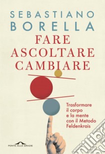 Fare ascoltare cambiare: Trasformare il corpo e la mente con il Metodo Feldenkrais. E-book. Formato EPUB ebook di Sebastiano Borella