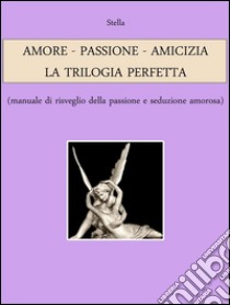 AMORE - PASSIONE - AMICIZIA: LA TRILOGIA PERFETTA (manuale di risveglio della passione e seduzione amorosa). E-book. Formato EPUB ebook di Stella