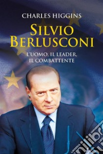 Silvio Berlusconi. L'uomo, il leader, il combattente. E-book. Formato EPUB ebook di Charles Higgins