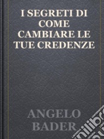 I segreti di come cambiare le tue credenze. E-book. Formato EPUB ebook di Angelo Bader