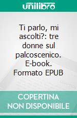 Ti parlo, mi ascolti?: tre donne sul palcoscenico. E-book. Formato EPUB ebook