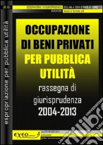 Occupazione di beni privati per pubblica utilità. Rassegna di giurisprudenza 2004-2013. E-book. Formato PDF ebook