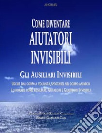 Come divenare Aiutatori InvisibiliUSCIRE DAL CORPO A VOLONTÀ, SPOSTARSI NEL CORPO ANIMICO  E LAVORARE COME AUSILIARI, AIUTATORI E GUARITORI INVISIBILI . E-book. Formato EPUB ebook di Anonimo