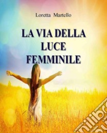 La Via della Luce FemminileCome Incontrare la Saggezza del Cuore. E-book. Formato EPUB ebook di Loretta Martello