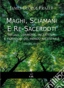 Maghi, Sciamani e Re SacerdotiRituali, Cerimonie, Incantesimi  e Tradizioni del Mondo Ancestrale   Scritti Scelti da “Il Ramo d’Oro”. E-book. Formato EPUB ebook di James George Frazer