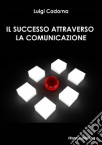 Il successo attraverso la comunicazione. E-book. Formato Mobipocket ebook di Luigi Cadorna