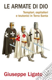 Le armate di Dio: Templari, ospitalieri e teutonici in Terra Santa. E-book. Formato PDF ebook di Giuseppe Ligato