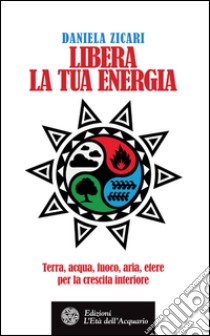 Libera la tua energia: Terra, acqua, fuoco, aria, etere per la crescita interiore. E-book. Formato PDF ebook di Daniela Zicari