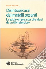 Disintossicarsi dai metalli pesanti: La guida completa per difendersi da un killer silenzioso. E-book. Formato PDF ebook