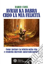 Avrah Ka Dabra. Creo la mia felicità: Come invitare la felicità nella vita e renderla durevole autorealizzandosi. E-book. Formato PDF ebook