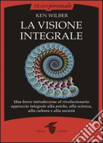 La visione integrale : Una breve introduzione al rivoluzionario approccio integrale alla psiche, alla scienza, alla cultura e alla società. E-book. Formato EPUB ebook di Ken Wilber