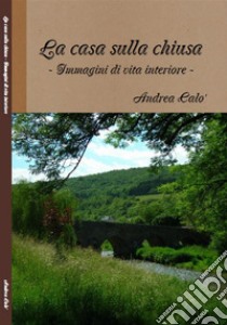 La Casa Sulla ChiusaImmagini Di Vita Interiore. E-book. Formato EPUB ebook di ANDREA CALO'