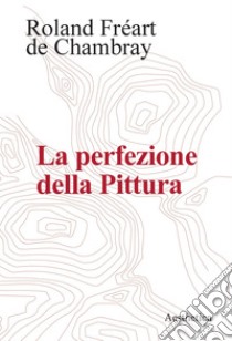 La perfezione della Pittura. E-book. Formato PDF ebook di Roland Fréart de Chambray