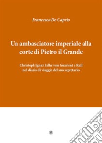 Un ambasciatore imperiale alla corte di Pietro il Grande: Christoph Ignaz Edler von Guarient e Rall nel diario di viaggio del suo segretario. E-book. Formato EPUB ebook di Francesca De Caprio