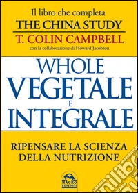 Whole Vegetale e Integrale: Ripensare la Scienza della Nutrizione. E-book. Formato EPUB ebook