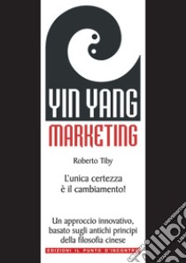 Yin Yang Marketing: L'unica certezza è il cambiamento! Un approccio moderno e innovativo, basato sugli antichi principi della filosofia cinese. E-book. Formato EPUB ebook di Roberto Tiby