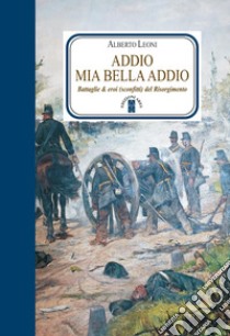 Addio mia bella addio. Battaglie ed eroi (sconfitti) del Risorgimento. E-book. Formato EPUB ebook di Alberto Leoni