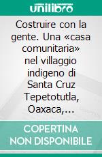 Costruire con la gente. Una «casa comunitaria» nel villaggio indigeno di Santa Cruz Tepetotutla, Oaxaca, Messico. E-book. Formato PDF ebook