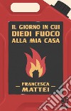 Il giorno in cui diedi fuoco alla mia casa. E-book. Formato EPUB ebook di Francesca Mattei