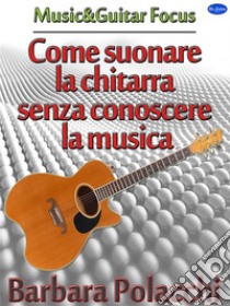 Come suonare la chitarra senza conoscere la musica. E-book. Formato Mobipocket ebook di Barbara Polacchi