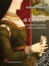 Le rose di Cordova: Giovanna di Castiglia, follia e tradimento. E-book. Formato EPUB ebook di Adriana Assini