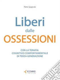 Liberi dalle ossessioniCon la terapia cognitivo comportamentale di III generazione. E-book. Formato EPUB ebook di Pietro Spagnulo