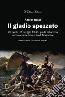 Il gladio spezzato25 aprile - 2 maggio 1945: guida all'ultima settimana dell'esercito di Mussolini. E-book. Formato Mobipocket ebook di Andrea Rossi