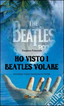 Ho visto i Beatles volare:; Yesterday Today emozioni da vivere. E-book. Formato Mobipocket ebook di Francesco Primerano