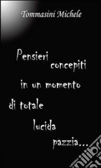 Pensieri concepiti in un momento di totale lucida pazzia. E-book. Formato PDF ebook di Michele Tommasini