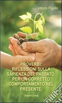 Proverbi. Riflessioni sulla sapienza del passato, per un corretto comportamento nel presente. Volume primo.. E-book. Formato PDF ebook di Vittorio Pupillo