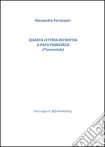 Quarta lettera definitiva a Papa Francesco (l'immortale). E-book. Formato PDF ebook di Alessandro Ferrazzani 