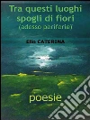 Tra questi luoghi spogli di fiori. E-book. Formato PDF ebook di Elio Caterina