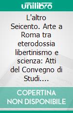L'altro Seicento. Arte a Roma tra eterodossia libertinismo e scienza: Atti del Convegno di Studi. Accademia di Belle Arti di Roma 14-15 maggio 2015. E-book. Formato PDF ebook