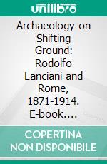 Archaeology on Shifting Ground: Rodolfo Lanciani and Rome, 1871-1914. E-book. Formato PDF ebook