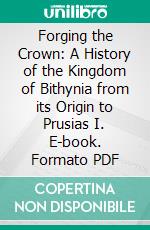 Forging the Crown: A History of the Kingdom of Bithynia from its Origin to Prusias I. E-book. Formato PDF ebook