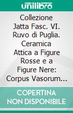 Collezione Jatta Fasc. VI. Ruvo di Puglia. Ceramica Attica a Figure Rosse e a Figure Nere: Corpus Vasorum Antiquorum. Italia, LXXXVI. E-book. Formato PDF ebook