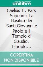 Caelius II. Pars Superior: La Basilica dei Santi Giovanni e Paolo e il Tempio di Claudio. E-book. Formato PDF ebook