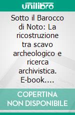 Sotto il Barocco di Noto: La ricostruzione tra scavo archeologico e ricerca archivistica. E-book. Formato PDF ebook