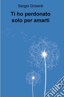 Ti ho perdonato solo per amarti. E-book. Formato EPUB ebook di Sergio Grisenti