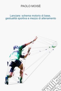 Lanciare: schema motorio di base, gestualità sportiva e mezzo di allenamento. E-book. Formato EPUB ebook di Paolo Moise