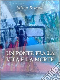 Un ponte tra la vita e la morte. E-book. Formato EPUB ebook di Silvia Brown