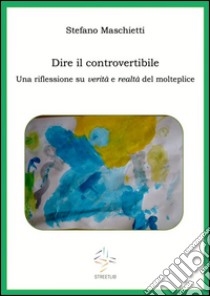 Dire il controvertibile. Una riflessione su verità e realtà del molteplice. E-book. Formato Mobipocket ebook di Stefano Maschietti