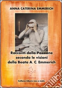 Racconti della Passione - Passione e morte di Gesù - Secondo le visioni della Beata A. C. Emmerich. E-book. Formato EPUB ebook di Anna Caterina Emmerich