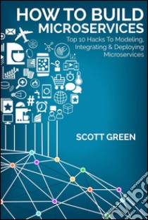 How to build microservices: top 10 hacks to modeling, integrating & deploying microservices. E-book. Formato EPUB ebook di Scott Green