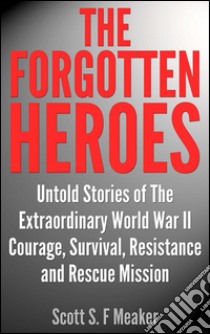 The Forgotten Heroes: Untold Stories of the Extraordinary World War II - Courage, Survival, Resistance and Rescue Mission. E-book. Formato EPUB ebook di Scott S. F. Meaker