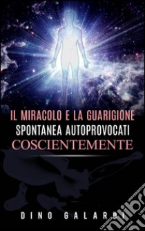 Il miracolo e la guarigione spontanea autoprovocati coscientemente. E-book. Formato Mobipocket ebook di Dino Galardi