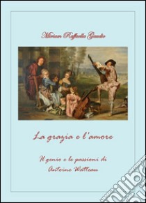 La grazia e l'amore. Il genio e le passioni di Antoine Watteau. E-book. Formato PDF ebook di Miriam Raffaella Gaudio