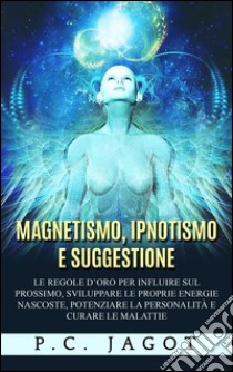 Magnetismo, Ipnotismo e Suggestione - Le regole d’oro per influire sul prossimo, sviluppare le proprie energie nascoste, potenziare la personalità e curare le malattie. E-book. Formato EPUB ebook di Paul C. Jagot